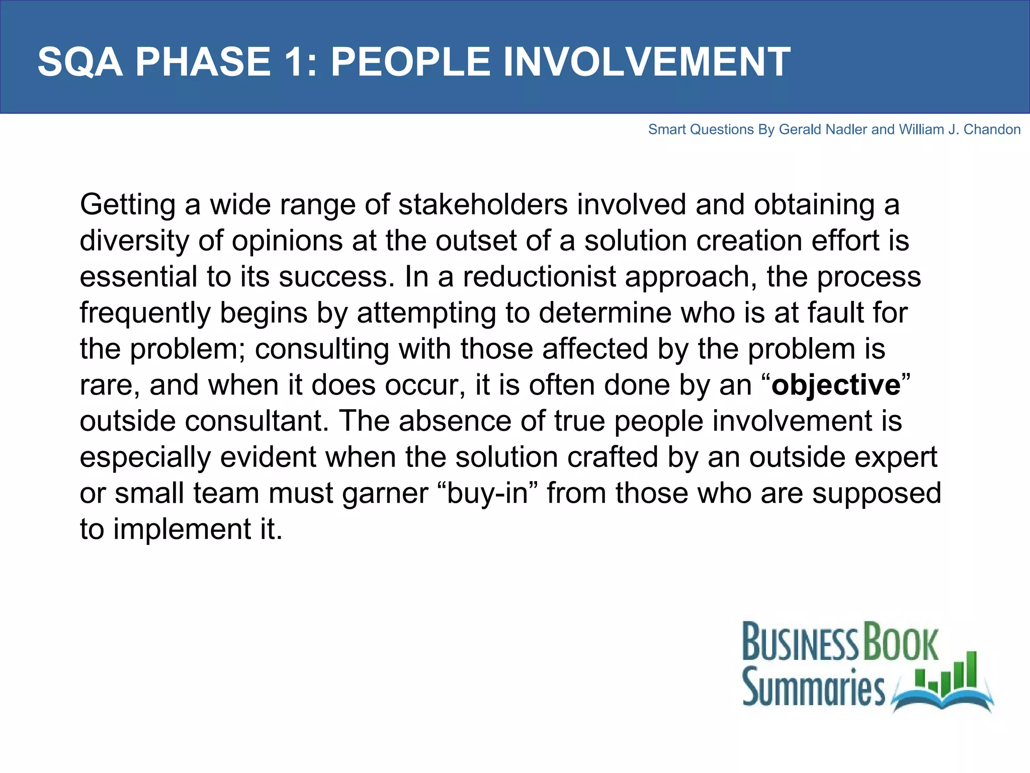 SQA PHASE 1: PEOPLE INVOLVEMENT Getting a wide range of stakeholders involved and obtaining a diversity of opinions at the outset of a solution creation effort is essential to its success. In a reductionist approach, the process frequently begins by attempting to determine who is at fault for the problem; consulting with those affected by the problem is rare, and when it does occur, it is often done by an “ objective ” outside consultant. The absence of true people involvement is especially evident when the solution crafted by an outside expert or small team must garner “buy-in” from those who are supposed to implement it.  
