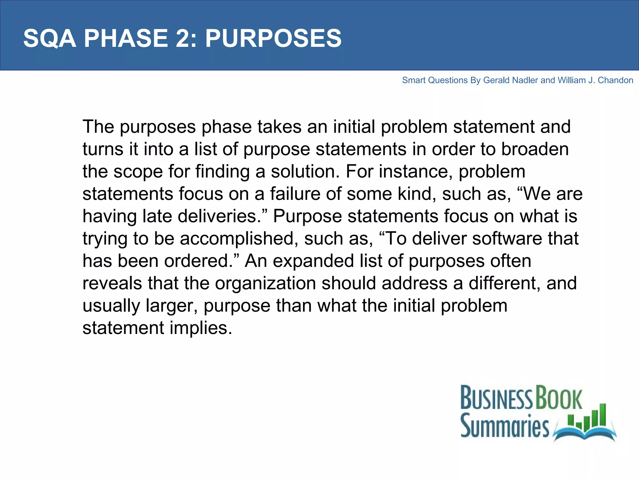 SQA PHASE 2: PURPOSES The purposes phase takes an initial problem statement and turns it into a list of purpose statements in order to broaden the scope for finding a solution. For instance, problem statements focus on a failure of some kind, such as, “We are having late deliveries.” Purpose statements focus on what is trying to be accomplished, such as, “To deliver software that has been ordered.” An expanded list of purposes often reveals that the organization should address a different, and usually larger, purpose than what the initial problem statement implies.  