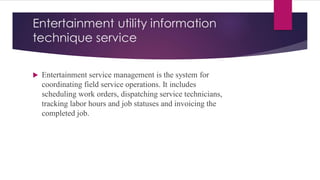 Entertainment utility information
technique service
 Entertainment service management is the system for
coordinating field service operations. It includes
scheduling work orders, dispatching service technicians,
tracking labor hours and job statuses and invoicing the
completed job.
 