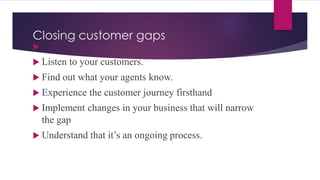 Closing customer gaps

 Listen to your customers.
 Find out what your agents know.
 Experience the customer journey firsthand
 Implement changes in your business that will narrow
the gap
 Understand that it’s an ongoing process.
 