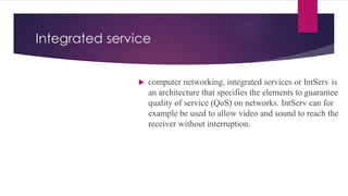Integrated service
 computer networking, integrated services or IntServ is
an architecture that specifies the elements to guarantee
quality of service (QoS) on networks. IntServ can for
example be used to allow video and sound to reach the
receiver without interruption.
 