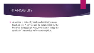 INTANGIBILITY
 A service is not a physical product that you can
touch or see. A service can be experienced by the
buyer or the receiver. Also, you can not judge the
quality of the service before consumption.
 