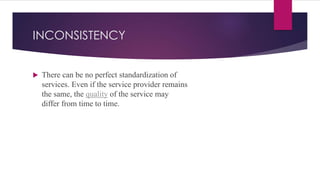 INCONSISTENCY
 There can be no perfect standardization of
services. Even if the service provider remains
the same, the quality of the service may
differ from time to time.
 