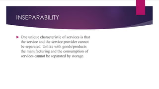 INSEPARABILITY
 One unique characteristic of services is that
the service and the service provider cannot
be separated. Unlike with goods/products
the manufacturing and the consumption of
services cannot be separated by storage.
 
