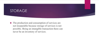 STORAGE
 The production and consumption of services are
not inseparable because storage of services is not
possible. Being an intangible transaction there can
never be an inventory of services.
 