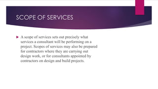 SCOPE OF SERVICES
 A scope of services sets out precisely what
services a consultant will be performing on a
project. Scopes of services may also be prepared
for contractors where they are carrying out
design work, or for consultants appointed by
contractors on design and build projects.
 