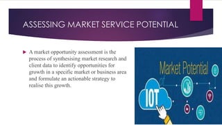 ASSESSING MARKET SERVICE POTENTIAL
 A market opportunity assessment is the
process of synthesising market research and
client data to identify opportunities for
growth in a specific market or business area
and formulate an actionable strategy to
realise this growth.
 