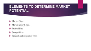 ELEMENTS TO DETERMINE MARKET
POTENTIAL
 Market Size.
 Market growth rate.
 Profitability.
 Competition.
 Product and consumer type.
 