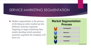 SERVICE MARKETING SEGMENTATION
 Market segmentation is the process
of dividing an entire market up into
different customer segments.
Targeting or target marketing then
entails deciding which potential
customer segments the company will
focus on.
 