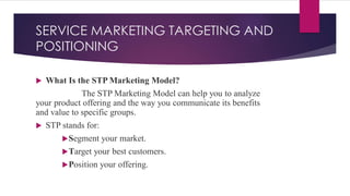 SERVICE MARKETING TARGETING AND
POSITIONING
 What Is the STP Marketing Model?
The STP Marketing Model can help you to analyze
your product offering and the way you communicate its benefits
and value to specific groups.
 STP stands for:
Segment your market.
Target your best customers.
Position your offering.
 