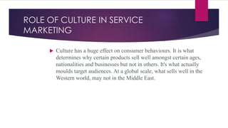 ROLE OF CULTURE IN SERVICE
MARKETING
 Culture has a huge effect on consumer behaviours. It is what
determines why certain products sell well amongst certain ages,
nationalities and businesses but not in others. It's what actually
moulds target audiences. At a global scale, what sells well in the
Western world, may not in the Middle East.
 