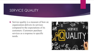 SERVICE QUALITY
 Service quality is a measure of how an
organization delivers its services
compared to the expectations of its
customers. Customers purchase
services as a response to specific
needs.
 