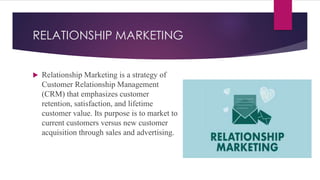 RELATIONSHIP MARKETING
 Relationship Marketing is a strategy of
Customer Relationship Management
(CRM) that emphasizes customer
retention, satisfaction, and lifetime
customer value. Its purpose is to market to
current customers versus new customer
acquisition through sales and advertising.
 