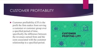 CUSTOMER PROFITABILITY
 Customer profitability (CP) is the
profit the firm makes from serving
a customer or customer group over
a specified period of time,
specifically the difference between
the revenues earned from and the
costs associated with the customer
relationship in a specified period.
 
