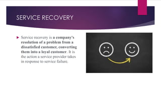 SERVICE RECOVERY
 Service recovery is a company's
resolution of a problem from a
dissatisfied customer, converting
them into a loyal customer. It is
the action a service provider takes
in response to service failure.
 