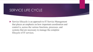 SERVICE LIFE CYCLE
 Service lifecycle is an approach to IT Service Management
that places an emphasis on how important coordination and
control is, across the various functions, processes, and
systems that are necessary to manage the complete
lifecycle of IT services.
 