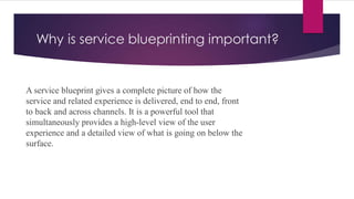 Why is service blueprinting important?
A service blueprint gives a complete picture of how the
service and related experience is delivered, end to end, front
to back and across channels. It is a powerful tool that
simultaneously provides a high-level view of the user
experience and a detailed view of what is going on below the
surface.
 