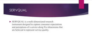 SERVQUAL
 SERVQUAL is a multi-dimensional research
instrument designed to capture consumer expectations
and perceptions of a service along five dimensions that
are believed to represent service quality.
 