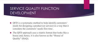 SERVICE QUALITY FUNCTION
DEVELOPMENT
 QFD is a systematic method to help identify customers’
needs for designing a product (or service) in a way that it
considers the customers’ needs first time .
 The QFD approach uses a matrix format that looks like a
house and, hence, it is also known as the “House of
Quality” (HoQ).
 