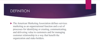 DEFINITION
 The American Marketing Association defines services
marketing as an organizational function and a set of
processes for identifying or creating, communicating,
and delivering value to customers and for managing
customer relationship in a way that benefit the
organization and stake-holders.
 