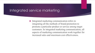 Integrated service marketing
 Integrated marketing communication refers to
integrating all the methods of brand promotion to
promote a particular product or service among target
customers. In integrated marketing communication, all
aspects of marketing communication work together for
increased sales and maximum cost effectiveness.
 