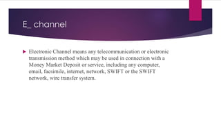 E_ channel
 Electronic Channel means any telecommunication or electronic
transmission method which may be used in connection with a
Money Market Deposit or service, including any computer,
email, facsimile, internet, network, SWIFT or the SWIFT
network, wire transfer system.
 