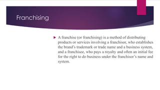 Franchising
 A franchise (or franchising) is a method of distributing
products or services involving a franchisor, who establishes
the brand’s trademark or trade name and a business system,
and a franchisee, who pays a royalty and often an initial fee
for the right to do business under the franchisor’s name and
system.
 