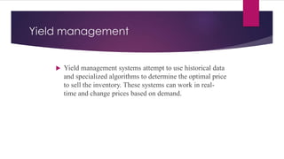Yield management
 Yield management systems attempt to use historical data
and specialized algorithms to determine the optimal price
to sell the inventory. These systems can work in real-
time and change prices based on demand.
 