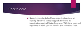 Health care
 Strategic planning in healthcare organizations involves
creating objectives and setting goals for where the
organization sees itself in the long-term. With these goals and
objectives in mind, you can create a plan to achieve them
 
