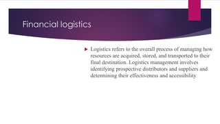 Financial logistics
 Logistics refers to the overall process of managing how
resources are acquired, stored, and transported to their
final destination. Logistics management involves
identifying prospective distributors and suppliers and
determining their effectiveness and accessibility.
 