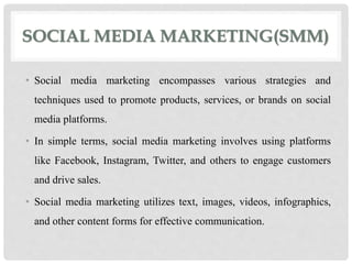 SOCIAL MEDIA MARKETING(SMM)
• Social media marketing encompasses various strategies and
techniques used to promote products, services, or brands on social
media platforms.
• In simple terms, social media marketing involves using platforms
like Facebook, Instagram, Twitter, and others to engage customers
and drive sales.
• Social media marketing utilizes text, images, videos, infographics,
and other content forms for effective communication.
 