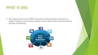 WHAT IS SMO
 Social media optimization (SMO) is the process of increasing the awareness of a
product, brand or event by using a number of social media outlets and communities to
generate viral publicity.
 