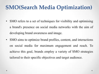 SMO(Search Media Optimization)
• SMO refers to a set of techniques for visibility and optimising
a brand's presence on social media networks with the aim of
developing brand awareness and image.
• SMO aims to optimize brand profiles, content, and interactions
on social media for maximum engagement and reach. To
achieve this goal, brands employ a variety of SMO strategies
tailored to their specific objectives and target audience.
 