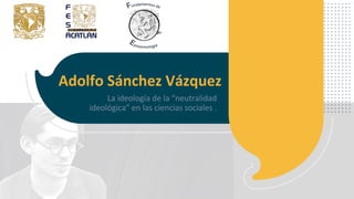 Adolfo Sánchez Vázquez
La ideología de la “neutralidad
ideológica” en las ciencias sociales .
 