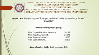 Members of the project group:
Miss. Darveshi Pathan Ayesha A. 26289
Miss. Kagale Anusaya B. 26292
Miss. Bagwan Saniya S. 26283
Miss. Desai Snehal S. 26290
Name of project Guide: Prof. Manwade .K.B.
SHRI BALASAHEB MANE SHIKSHAN PRASARAK MANDAL,AMBAP
ASHOKRAO MANE GROUP OF INSTITUTION
(FACULTY OF ENGINEERING)
VATHAR TARF PETH VADGAON, TAL.HATKANANGLE, DIST. KOLHAPUR
DEPARTMENT OF COMPUTER SCIENCE AND ENGINEERING
Project Title: Development of Smartphone-based Student Attendance System”.
Group No.7
 