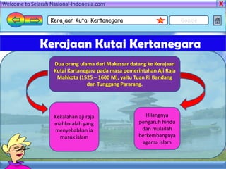 Welcome to Sejarah Nasional-Indonesia.com

                   Kerajaan Kutai Kertanegara                           Google



               Kerajaan Kutai Kertanegara
                    Dua orang ulama dari Makassar datang ke Kerajaan
                    Kutai Kartanegara pada masa pemerintahan Aji Raja
                     Mahkota (1525 – 1600 M), yaitu Tuan Ri Bandang
                                 dan Tunggang Pararang.




                    Kekalahan aji raja                   Hilangnya
                    mahkotalah yang                   pengaruh hindu
                    menyebabkan ia                     dan mulailah
                      masuk islam                     berkembangnya
                                                       agama Islam
 