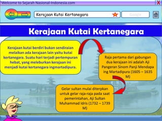Welcome to Sejarah Nasional-Indonesia.com

                   Kerajaan Kutai Kertanegara                            Google



               Kerajaan Kutai Kertanegara
  Kerajaan kutai berdiri bukan sendiraian
   melaikan ada kerajaan lain yaitu kutai
kertanegara. Suatu hari terjadi pertempuran                Raja pertama dari gabungan
    hebat, yang meleburkan kerajaan ini                     dua kerajaan ini adalah Aji
 menjadi kutai kertanegara ingmartadipura.               Pangeran Sinom Panji Mendapa
                                                          ing Martadipura (1605 – 1635
                                                                       M)


                                 Gelar sultan mulai diterpkan
                                untuk gelar raja-raja pada saat
                                  pemerintahan, Aji Sultan
                                Muhammad Idris (1732 – 1739
                                              M)
 