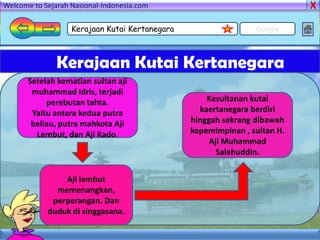 Welcome to Sejarah Nasional-Indonesia.com

                   Kerajaan Kutai Kertanegara                   Google



               Kerajaan Kutai Kertanegara
      Setelah kematian sultan aji
       muhammad Idris, terjadi
           perebutan tahta.                         Kesultanan kutai
       Yaitu antara kedua putra                   kaertanegara berdiri
       beliau, putra mahkota Aji                hinggah sekrang dibawah
        Lembut, dan Aji Kado.                   kepemimpinan , sultan H.
                                                     Aji Muhammad
                                                       Salehuddin.


                Aji lembut
              memenangkan,
             perperangan. Dan
            duduk di singgasana.
 