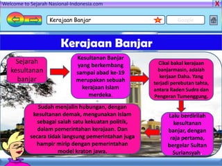 Welcome to Sejarah Nasional-Indonesia.com

                   Kerajaan Banjar                             Google



                       Kerajaan Banjar
                              Kesultanan Banjar
     Sejarah                  yang berkembang          Cikal bakal kerajaan
   kesultanan                 sampai abad ke-19        banjarmasin, adalah
                                                       kerjaan Daha. Yang
     banjar                   merupakan sebuah       terjadi perebutan tahta,
                                kerajaan Islam       antara Raden Sudra dan
                                  merdeka.           Pengeran Tumenggung.
              Sudah menjalin hubungan, dengan
            kesultanan demak, mengunakan Islam             Lalu berdirilah
              sebagai salah satu kekuatan politik,           kesultanan
              dalam pemerintahan kerajaan. Dan             banjar, dengan
           secara tidak langsung pemerintahan juga          raja pertama,
             hampir mirip dengan pemerintahan              bergelar Sultan
                      model kraton jawa.                     Suriansyah.
 