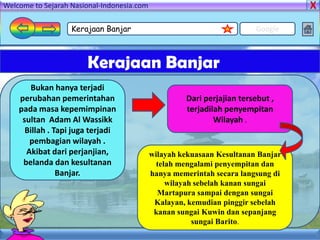 Welcome to Sejarah Nasional-Indonesia.com

                   Kerajaan Banjar                                      Google



                       Kerajaan Banjar
       Bukan hanya terjadi
    perubahan pemerintahan                           Dari perjajian tersebut ,
    pada masa kepemimpinan                           terjadilah penyempitan
     sultan Adam Al Wassikk                                  Wilayah .
      Billah . Tapi juga terjadi
       pembagian wilayah .
      Akibat dari perjanjian,               wilayah kekuasaan Kesultanan Banjar
     belanda dan kesultanan                   telah mengalami penyempitan dan
                Banjar.                     hanya memerintah secara langsung di
                                                 wilayah sebelah kanan sungai
                                              Martapura sampai dengan sungai
                                             Kalayan, kemudian pinggir sebelah
                                             kanan sungai Kuwin dan sepanjang
                                                        sungai Barito.
 