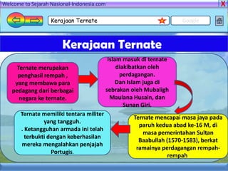 Welcome to Sejarah Nasional-Indonesia.com

                   Kerajaan Ternate                                 Google



                       Kerajaan Ternate
                                           Islam masuk di ternate
     Ternate merupakan                         diakibatkan oleh
     penghasil rempah ,                         perdagangan.
    yang membawa para                          Dan Islam juga di
   pedagang dari berbagai                 sebrakan oleh Mubaligh
      negara ke ternate.                    Maulana Husain, dan
                                                  Sunan Giri.
       Ternate memiliki tentara militer
                                                    Ternate mencapai masa jaya pada
                yang tangguh.
                                                      paruh kedua abad ke-16 M, di
       . Ketangguhan armada ini telah
                                                       masa pemerintahan Sultan
         terbukti dengan keberhasilan
                                                      Baabullah (1570-1583), berkat
       mereka mengalahkan penjajah
                                                     ramainya perdagangan rempah-
                   Portugis.
                                                                rempah.
 