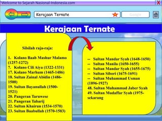 Welcome to Sejarah Nasional-Indonesia.com

                   Kerajaan Ternate                               Google


                        Kerajaan Ternate
           Silsilah raja-raja:

   1. Kolano Baab Mashur Malamo             -- Sultan Mandar Syah (1648-1650)
   (1257-1272)                              -- Sultan Manila (1650-1655)
   7. Kolano Cili Aiya (1322-1331)          -- Sultan Mandar Syah (1655-1675)
   17. Kolano Marhum (1465-1486)            -- Sultan Sibori (1675-1691)
   18. Sultan Zainal Abidin (1486-          -- Sultan Muhammad Usman
   1500)                                    (1896-1927)
   19. Sultan Bayanullah (1500-             48. Sultan Muhammad Jaber Syah
   1521)                                    49. Sultan Mudaffar Syah (1975-
   20. Pangeran Taruwese                    sekarang)
   21. Pangeran Tabarij
   22. Sultan Khairun (1534-1570)
   23. Sultan Baabullah (1570-1583)
 