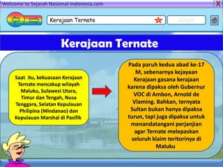 Welcome to Sejarah Nasional-Indonesia.com

                   Kerajaan Ternate                            Google



                        Kerajaan Ternate
                                            Pada paruh kedua abad ke-17
                                               M, sebenarnya kejayaan
     Saat itu, kekuasaan Kerajaan             Kerajaan gasana kerajaan
      Ternate mencakup wilayah
                                            karena dipaksa oleh Gubernur
       Maluku, Sulawesi Utara,
        Timur dan Tengah, Nusa
                                              VOC di Ambon, Arnold de
     Tenggara, Selatan Kepulauan              Vlaming. Bahkan, ternyata
       Philipina (Mindanao) dan              Sultan bukan hanya dipaksa
     Kepulauan Marshal di Pasifik.          turun, tapi juga dipaksa untuk
                                             menandatangani perjanjian
                                              agar Ternate melepaskan
                                             seluruh klaim teritorinya di
                                                       Maluku.
 