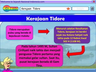 Welcome to Sejarah Nasional-Indonesia.com

                   Kerajaan Tidore                             Google



                       Kerajaan Tidore
       Tidore merupakan                      Menurut catatan Kesultanan
      pulau yang berada di                    Tidore, kerajaan ini berdiri
       kepulauan maluku.                     sejak Jou Kolano Sahjati naik
                                              tahta pada 12 Rabiul Awal
                                                    502 H (1108 M).
                   Pada tahun 1495 M, Sultan
                Ciriliyati naik tahta dan menjadi
                penguasa Tidore pertama yang
                memakai gelar sultan. Saat itu,
                 pusat kerajaan berada di Gam
                                Tina.
 