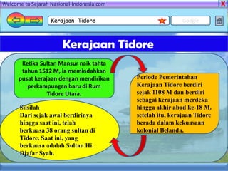 Welcome to Sejarah Nasional-Indonesia.com

                   Kerajaan Tidore                           Google



                       Kerajaan Tidore
       Ketika Sultan Mansur naik tahta
       tahun 1512 M, ia memindahkan
      pusat kerajaan dengan mendirikan      Periode Pemerintahan
         perkampungan baru di Rum           Kerajaan Tidore berdiri
                 Tidore Utara.              sejak 1108 M dan berdiri
                                            sebagai kerajaan merdeka
      Silsilah                              hingga akhir abad ke-18 M.
      Dari sejak awal berdirinya            setelah itu, kerajaan Tidore
      hingga saat ini, telah                berada dalam kekuasaan
      berkuasa 38 orang sultan di           kolonial Belanda.
      Tidore. Saat ini, yang
      berkuasa adalah Sultan Hi.
      Djafar Syah.
 