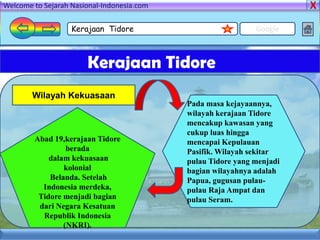 Welcome to Sejarah Nasional-Indonesia.com

                   Kerajaan Tidore                            Google



                       Kerajaan Tidore
        Wilayah Kekuasaan
                                            Pada masa kejayaannya,
                                            wilayah kerajaan Tidore
                                            mencakup kawasan yang
                                            cukup luas hingga
        Abad 19,kerajaan Tidore             mencapai Kepulauan
                 berada                     Pasifik. Wilayah sekitar
            dalam kekuasaan                 pulau Tidore yang menjadi
                kolonial                    bagian wilayahnya adalah
            Belanda. Setelah                Papua, gugusan pulau-
          Indonesia merdeka,                pulau Raja Ampat dan
         Tidore menjadi bagian              pulau Seram.
         dari Negara Kesatuan
          Republik Indonesia
                (NKRI).
 