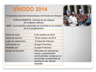 SÍNODO 2014 
III Asamblea General Extraordinaria del Sínodo de Obispos 
POPULARMENTE: «Sínodo de los obispos 
de la Iglesia católica» 
LEMA: «Los desafíos pastorales de la familia en el contexto 
de la evangelización» 
Fecha de inicio 5 de octubre de 2014 
Fecha de término 19 de octubre de 2014 
Lugar de celebración Ciudad del Vaticano 
Convocado por el papa Francisco 
Presidido por el papa Francisco 
Temas de discusión Derivados de situaciones 
social y eclesialmente 
controvertidas vividas por un 
porcentaje considerable de 
familias en las últimas 
décadas 
 
