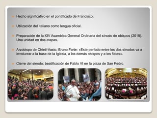  Hecho significativo en el pontificado de Francisco. 
 Utilización del italiano como lengua oficial. 
 Preparación de la XIV Asamblea General Ordinaria del sínodo de obispos (2015). 
Una unidad en dos etapas. 
 Arzobispo de Chieti-Vasto, Bruno Forte: «Este período entre los dos sínodos va a 
involucrar a la base de la Iglesia, a los demás obispos y a los fieles». 
 Cierre del sínodo: beatificación de Pablo VI en la plaza de San Pedro. 
 