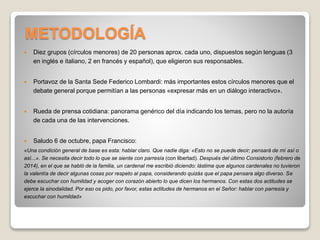 METODOLOGÍA 
 Diez grupos (círculos menores) de 20 personas aprox. cada uno, dispuestos según lenguas (3 
en inglés e italiano, 2 en francés y español), que eligieron sus responsables. 
 Portavoz de la Santa Sede Federico Lombardi: más importantes estos círculos menores que el 
debate general porque permitían a las personas «expresar más en un diálogo interactivo». 
 Rueda de prensa cotidiana: panorama genérico del día indicando los temas, pero no la autoría 
de cada una de las intervenciones. 
 Saludo 6 de octubre, papa Francisco: 
«Una condición general de base es esta: hablar claro. Que nadie diga: «Esto no se puede decir; pensará de mí así o 
así...». Se necesita decir todo lo que se siente con parresía (con libertad). Después del último Consistorio (febrero de 
2014), en el que se habló de la familia, un cardenal me escribió diciendo: lástima que algunos cardenales no tuvieron 
la valentía de decir algunas cosas por respeto al papa, considerando quizás que el papa pensara algo diverso. Se 
debe escuchar con humildad y acoger con corazón abierto lo que dicen los hermanos. Con estas dos actitudes se 
ejerce la sinodalidad. Por eso os pido, por favor, estas actitudes de hermanos en el Señor: hablar con parresía y 
escuchar con humildad» 
 