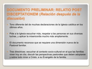 DOCUMENTO PRELIMINAR: RELATIO POST 
DISCEPTATIONEM (Relación después de la 
discusión) 
 Tono diferente del de muchas declaraciones de la Iglesia católica en los 
últimos años. 
 Pide a la Iglesia escuchar más, respetar a las personas en sus diversas 
luchas, y aplicar la misericordia mucho más ampliamente. 
 El documento reconoce que se requiere una dimensión nueva de la 
Pastoral familiar. 
 Tres directrices: escuchar al contexto socio-cultural en el que las familias 
viven hoy en día; discutir las perspectivas pastorales que deben adoptarse 
y sobre todo mirar a Cristo, a su Evangelio de la familia. 
 